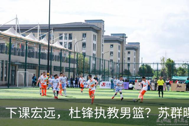 下课宏远，杜锋执教男篮？苏群曝料，1年计划曝光，宏远新帅曝光