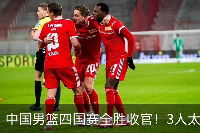 中国男篮四国赛全胜收官！3人太拉胯、3人需调整、4人挑大梁